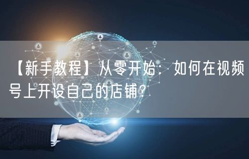 【新手教程】从零开始:如何在视频号上开设自己的店铺?