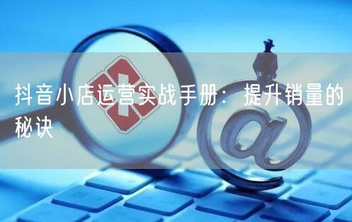 抖音小店运营实战手册:提升销量的秘诀
