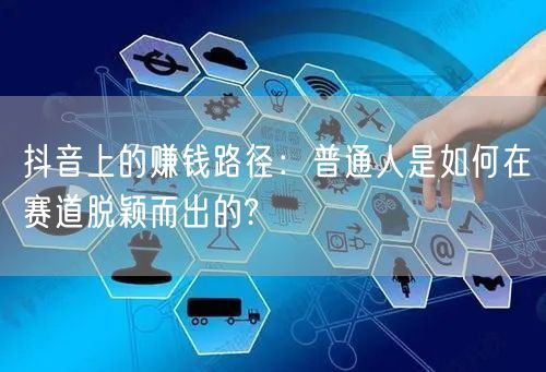 抖音上的赚钱路径:普通人是如何在赛道脱颖而出的?
